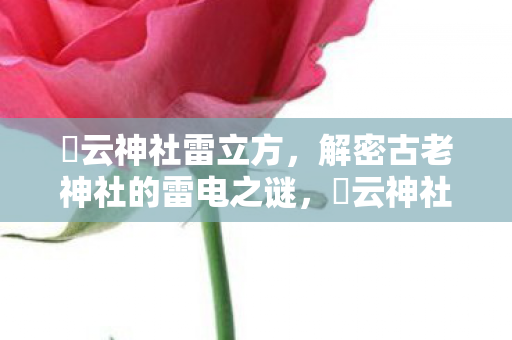 曚云神社雷立方,解密古老神社的雷电之谜,曚云神社雷立方,解密古老神社的雷电之谜 曚云神社雷立方,解密古老神社的雷电之谜,曚云神社雷立方,解密古老神社的雷电之谜
