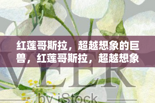 红莲哥斯拉,超越想象的巨兽,红莲哥斯拉,超越想象的巨兽震撼登场 红莲哥斯拉,超越想象的巨兽,红莲哥斯拉,超越想象的巨兽震撼登场