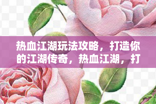 热血江湖玩法攻略，打造你的江湖传奇，热血江湖，打造你的江湖传奇玩法攻略