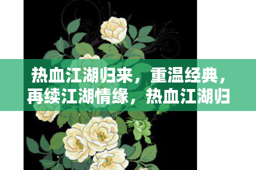 热血江湖归来,重温经典,再续江湖情缘,热血江湖归来,重温经典,续写江湖情缘 热血江湖归来,重温经典,再续江湖情缘,热血江湖归来,重温经典,续写江湖情缘