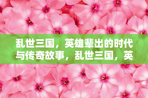 乱世三国，英雄辈出的时代与传奇故事，乱世三国，英雄辈出与传奇故事