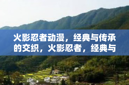 火影忍者动漫,经典与传承的交织,火影忍者,经典与传承的交织 火影忍者动漫,经典与传承的交织,火影忍者,经典与传承的交织