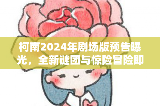 柯南2024年剧场版预告曝光，全新谜团与惊险冒险即将开启！柯南2024剧场版预告，全新谜团与惊险冒险即将开启！