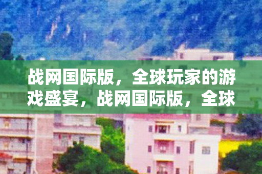 战网国际版,全球玩家的游戏盛宴,战网国际版,全球玩家的游戏盛宴 战网国际版,全球玩家的游戏盛宴,战网国际版,全球玩家的游戏盛宴