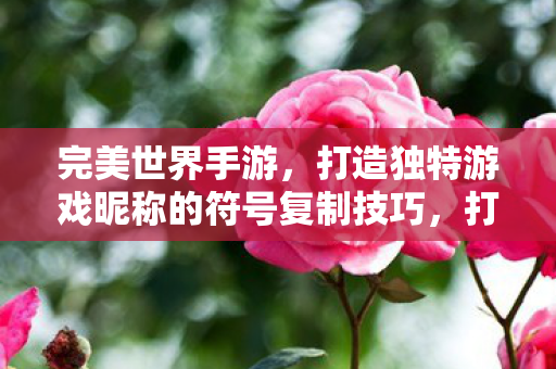 完美世界手游,打造独特游戏昵称的符号复制技巧,打造独特游戏昵称,完美世界手游符号复制技巧 完美世界手游,打造独特游戏昵称的符号复制技巧,打造独特游戏昵称,完美世界手游符号复制技巧