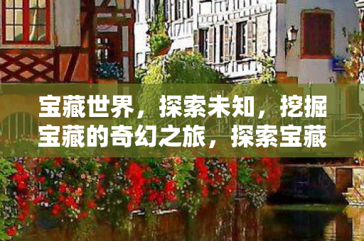 宝藏世界,探索未知,挖掘宝藏的奇幻之旅,探索宝藏世界的奇幻之旅 宝藏世界,探索未知,挖掘宝藏的奇幻之旅,探索宝藏世界的奇幻之旅