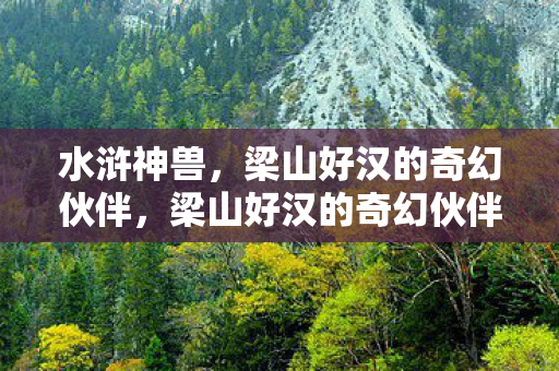 水浒神兽,梁山好汉的奇幻伙伴,梁山好汉的奇幻伙伴,水浒神兽 水浒神兽,梁山好汉的奇幻伙伴,梁山好汉的奇幻伙伴,水浒神兽