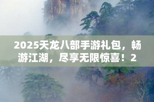 2025天龙八部手游礼包,畅游江湖,尽享无限惊喜!2025天龙八部手游礼包,畅游江湖,尽享无限惊喜! 2025天龙八部手游礼包,畅游江湖,尽享无限惊喜!2025天龙八部手游礼包,畅游江湖,尽享无限惊喜!