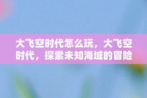大飞空时代怎么玩,大飞空时代,探索未知海域的冒险之旅 大飞空时代怎么玩,大飞空时代,探索未知海域的冒险之旅