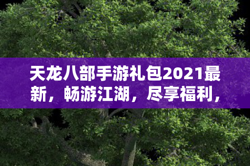 天龙八部手游礼包2021最新,畅游江湖,尽享福利,天龙八部手游2021最新礼包,畅游江湖,领取丰厚福利! 天龙八部手游礼包2021最新,畅游江湖,尽享福利,天龙八部手游2021最新礼包,畅游江湖,领取丰厚福利!