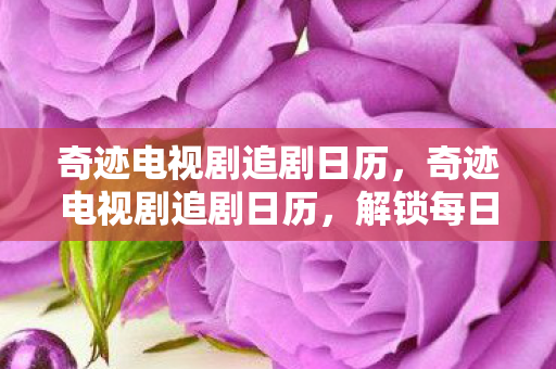 奇迹电视剧追剧日历,奇迹电视剧追剧日历,解锁每日剧情,不错过任何精彩瞬间! 奇迹电视剧追剧日历,奇迹电视剧追剧日历,解锁每日剧情,不错过任何精彩瞬间!