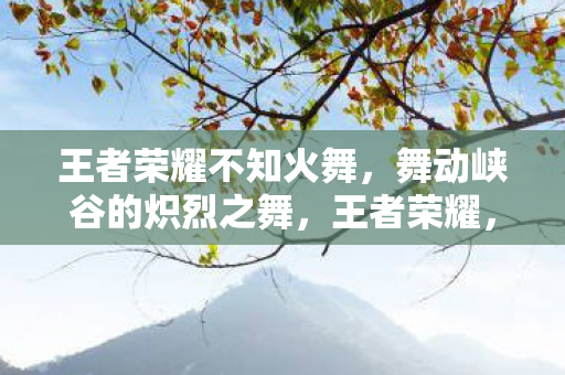 王者荣耀不知火舞,舞动峡谷的炽烈之舞,王者荣耀,不知火舞炽烈之舞,舞动峡谷的绝美身姿 王者荣耀不知火舞,舞动峡谷的炽烈之舞,王者荣耀,不知火舞炽烈之舞,舞动峡谷的绝美身姿