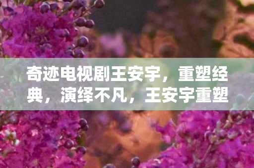 奇迹电视剧王安宇,重塑经典,演绎不凡,王安宇重塑经典,演绎奇迹电视剧不凡人生 奇迹电视剧王安宇,重塑经典,演绎不凡,王安宇重塑经典,演绎奇迹电视剧不凡人生