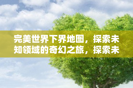 完美世界下界地图,探索未知领域的奇幻之旅,探索未知领域,完美世界下界地图奇幻之旅 完美世界下界地图,探索未知领域的奇幻之旅,探索未知领域,完美世界下界地图奇幻之旅