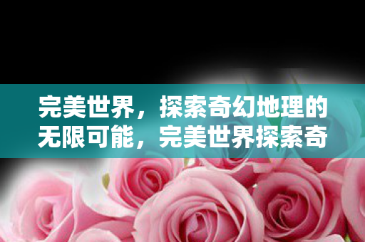 完美世界,探索奇幻地理的无限可能,完美世界探索奇幻地理,解锁无限可能 完美世界,探索奇幻地理的无限可能,完美世界探索奇幻地理,解锁无限可能