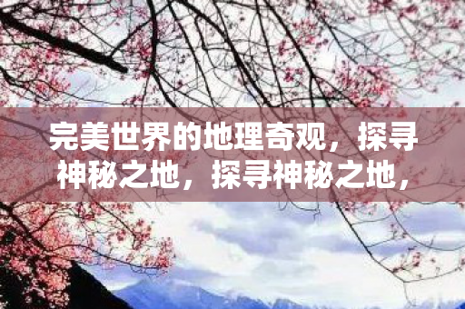 完美世界的地理奇观，探寻神秘之地，探寻神秘之地，完美世界的地理奇观