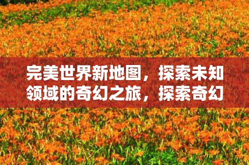 完美世界新地图,探索未知领域的奇幻之旅,探索奇幻之旅,完美世界新地图揭秘 完美世界新地图,探索未知领域的奇幻之旅,探索奇幻之旅,完美世界新地图揭秘