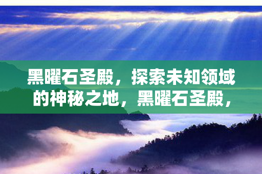 黑曜石圣殿,探索未知领域的神秘之地,黑曜石圣殿,探索未知领域的神秘之地 黑曜石圣殿,探索未知领域的神秘之地,黑曜石圣殿,探索未知领域的神秘之地