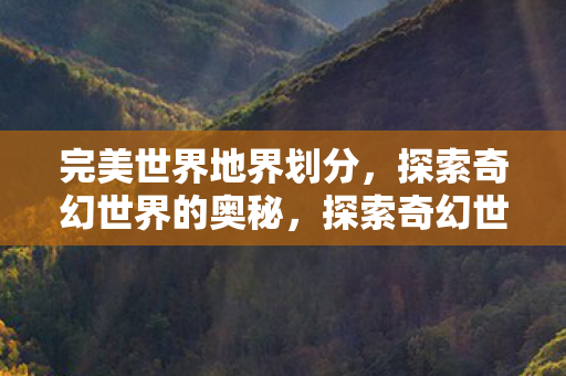 完美世界地界划分,探索奇幻世界的奥秘,探索奇幻世界的奥秘,完美世界的地理划分 完美世界地界划分,探索奇幻世界的奥秘,探索奇幻世界的奥秘,完美世界的地理划分