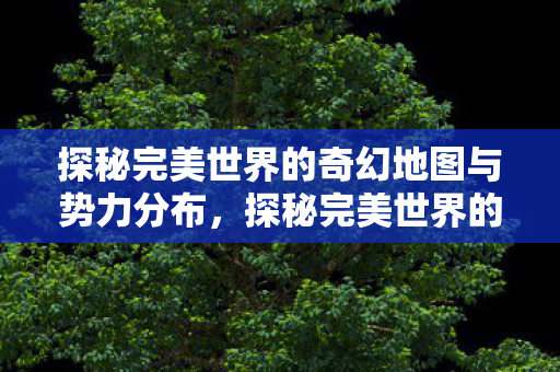 探秘完美世界的奇幻地图与势力分布,探秘完美世界的奇幻地图与势力分布 探秘完美世界的奇幻地图与势力分布,探秘完美世界的奇幻地图与势力分布