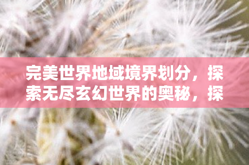 完美世界地域境界划分,探索无尽玄幻世界的奥秘,探索完美世界的地域境界,无尽玄幻世界的奥秘 完美世界地域境界划分,探索无尽玄幻世界的奥秘,探索完美世界的地域境界,无尽玄幻世界的奥秘