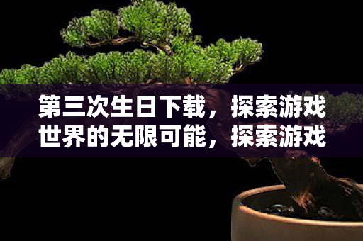 第三次生日下载,探索游戏世界的无限可能,探索游戏世界的无限可能,第三次生日下载开启新篇章 第三次生日下载,探索游戏世界的无限可能,探索游戏世界的无限可能,第三次生日下载开启新篇章
