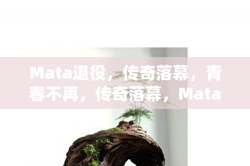 Mata退役,传奇落幕,青春不再,传奇落幕,Mata退役,青春不再 Mata退役,传奇落幕,青春不再,传奇落幕,Mata退役,青春不再