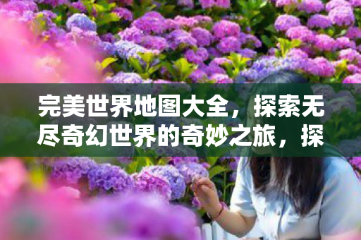 完美世界地图大全,探索无尽奇幻世界的奇妙之旅,探索奇幻世界,完美世界地图大全 完美世界地图大全,探索无尽奇幻世界的奇妙之旅,探索奇幻世界,完美世界地图大全