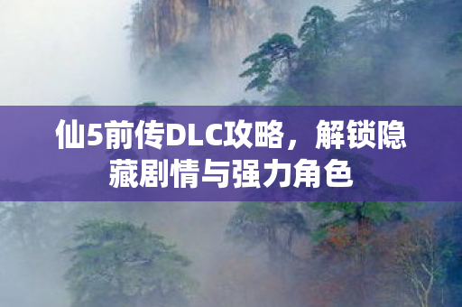 仙5前传DLC攻略,解锁隐藏剧情与强力角色 仙5前传DLC攻略,解锁隐藏剧情与强力角色