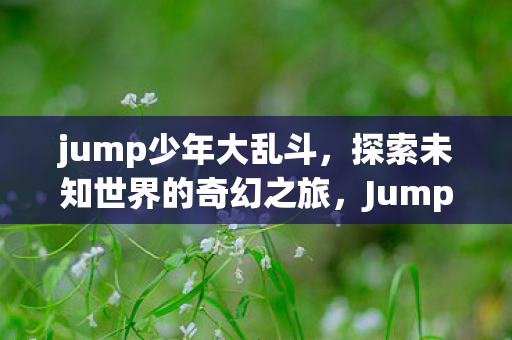 jump少年大乱斗,探索未知世界的奇幻之旅,Jump少年大乱斗,探索未知世界的奇幻之旅 jump少年大乱斗,探索未知世界的奇幻之旅,Jump少年大乱斗,探索未知世界的奇幻之旅