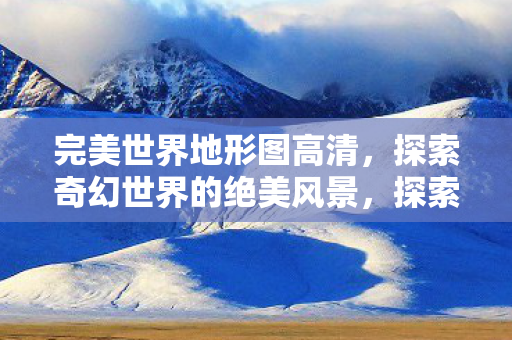 完美世界地形图高清,探索奇幻世界的绝美风景,探索奇幻世界,高清完美世界地形图 完美世界地形图高清,探索奇幻世界的绝美风景,探索奇幻世界,高清完美世界地形图