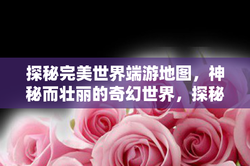 探秘完美世界端游地图,神秘而壮丽的奇幻世界,探秘完美世界端游地图,奇幻世界的壮丽与神秘 探秘完美世界端游地图,神秘而壮丽的奇幻世界,探秘完美世界端游地图,奇幻世界的壮丽与神秘