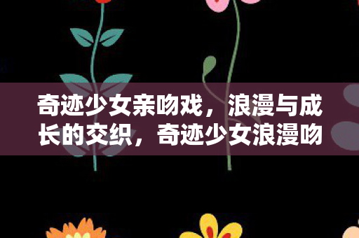 奇迹少女亲吻戏,浪漫与成长的交织,奇迹少女浪漫吻戏,浪漫与成长的完美融合 奇迹少女亲吻戏,浪漫与成长的交织,奇迹少女浪漫吻戏,浪漫与成长的完美融合