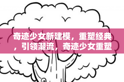 奇迹少女新建模,重塑经典,引领潮流,奇迹少女重塑经典,引领潮流 奇迹少女新建模,重塑经典,引领潮流,奇迹少女重塑经典,引领潮流