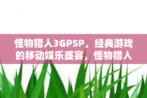 怪物猎人3GPSP,经典游戏的移动娱乐盛宴,怪物猎人3GPSP,掌上游戏的经典之作 怪物猎人3GPSP,经典游戏的移动娱乐盛宴,怪物猎人3GPSP,掌上游戏的经典之作