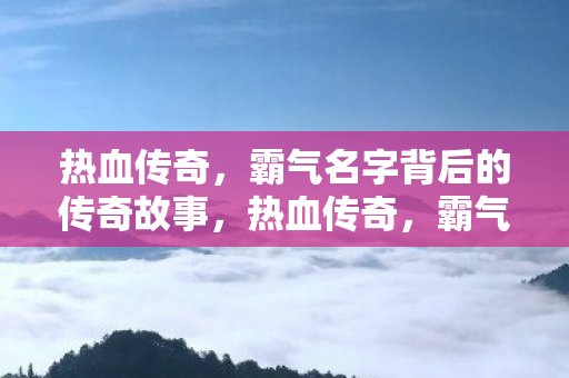 热血传奇，霸气名字背后的传奇故事，热血传奇，霸气名字背后的传奇故事