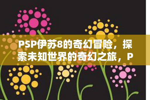 PSP伊苏8的奇幻冒险,探索未知世界的奇幻之旅,PSP伊苏8探索未知世界的奇幻冒险之旅 PSP伊苏8的奇幻冒险,探索未知世界的奇幻之旅,PSP伊苏8探索未知世界的奇幻冒险之旅