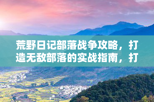 荒野日记部落战争攻略,打造无敌部落的实战指南,打造无敌部落,荒野日记部落战争实战攻略 荒野日记部落战争攻略,打造无敌部落的实战指南,打造无敌部落,荒野日记部落战争实战攻略