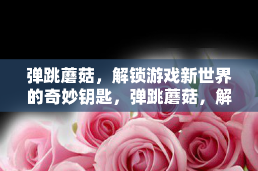 弹跳蘑菇,解锁游戏新世界的奇妙钥匙,弹跳蘑菇,解锁游戏新世界奇妙之门的钥匙 弹跳蘑菇,解锁游戏新世界的奇妙钥匙,弹跳蘑菇,解锁游戏新世界奇妙之门的钥匙