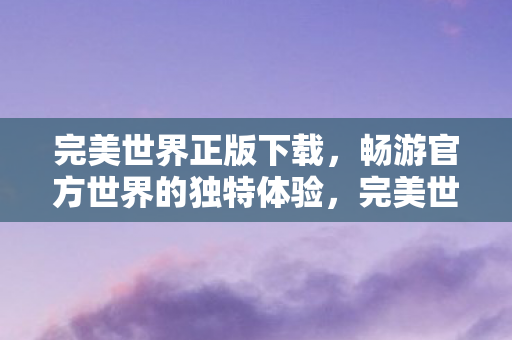 完美世界正版下载,畅游官方世界的独特体验,完美世界正版下载,开启官方世界的独特冒险之旅 完美世界正版下载,畅游官方世界的独特体验,完美世界正版下载,开启官方世界的独特冒险之旅