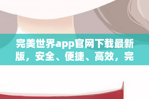 完美世界app官网下载最新版，安全、便捷、高效，完美世界app官网，安全、便捷、高效的最新版下载