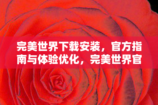 完美世界下载安装,官方指南与体验优化,完美世界官方下载安装指南及体验优化 完美世界下载安装,官方指南与体验优化,完美世界官方下载安装指南及体验优化