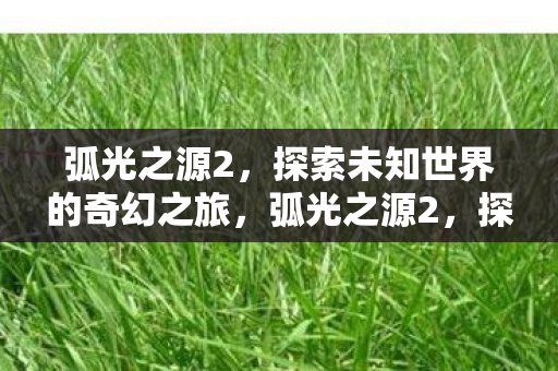 弧光之源2,探索未知世界的奇幻之旅,弧光之源2,探索未知世界的奇幻之旅 弧光之源2,探索未知世界的奇幻之旅,弧光之源2,探索未知世界的奇幻之旅