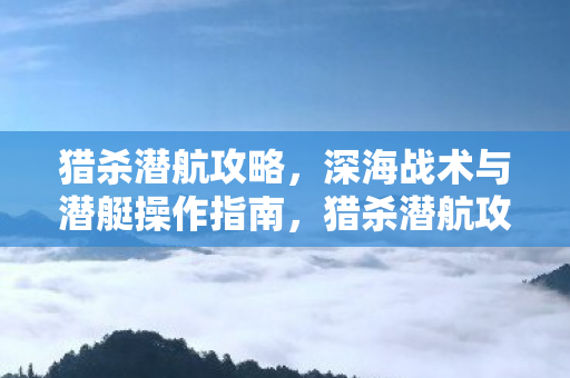 猎杀潜航攻略,深海战术与潜艇操作指南,猎杀潜航攻略,深海战术与潜艇操作全指南 猎杀潜航攻略,深海战术与潜艇操作指南,猎杀潜航攻略,深海战术与潜艇操作全指南