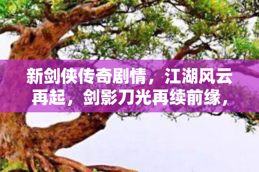 新剑侠传奇剧情,江湖风云再起,剑影刀光再续前缘,新剑侠传奇,江湖风云再起,剑影刀光再续前缘 新剑侠传奇剧情,江湖风云再起,剑影刀光再续前缘,新剑侠传奇,江湖风云再起,剑影刀光再续前缘