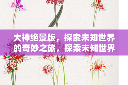 大神绝景版,探索未知世界的奇妙之旅,探索未知世界的奇妙之旅,大神绝景版 大神绝景版,探索未知世界的奇妙之旅,探索未知世界的奇妙之旅,大神绝景版