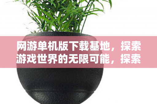 网游单机版下载基地，探索游戏世界的无限可能，探索游戏世界的无限可能，网游单机版下载基地