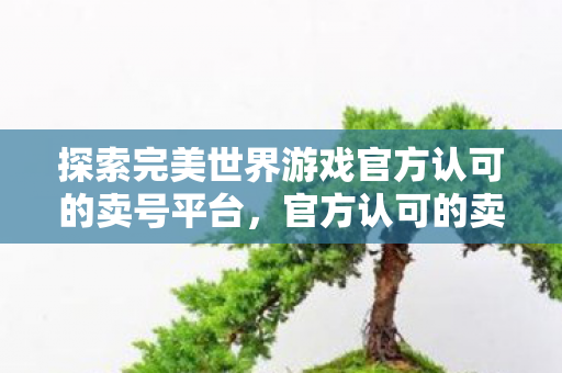 探索完美世界游戏官方认可的卖号平台,官方认可的卖号平台,探索完美世界游戏 探索完美世界游戏官方认可的卖号平台,官方认可的卖号平台,探索完美世界游戏