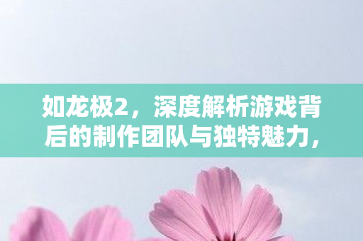 如龙极2,深度解析游戏背后的制作团队与独特魅力,如龙极2深度解析,揭秘制作团队与独特魅力 如龙极2,深度解析游戏背后的制作团队与独特魅力,如龙极2深度解析,揭秘制作团队与独特魅力