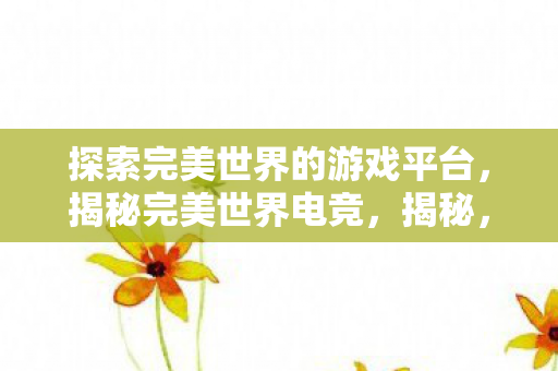 探索完美世界的游戏平台,揭秘完美世界电竞,揭秘,完美世界电竞游戏平台如何打造电竞新生态? 探索完美世界的游戏平台,揭秘完美世界电竞,揭秘,完美世界电竞游戏平台如何打造电竞新生态?